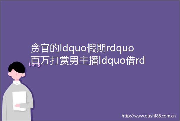 贪官的ldquo假期rdquo百万打赏男主播ldquo借rdquo钱买限量款