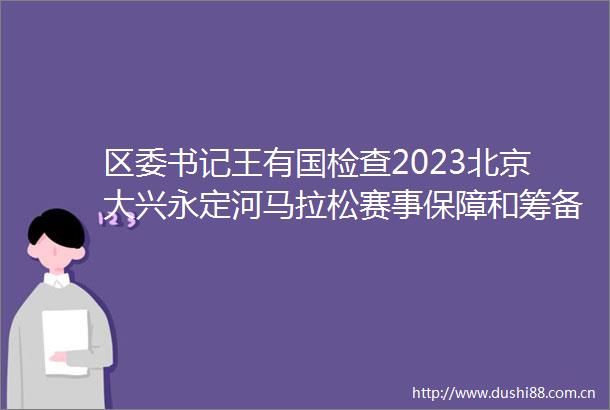 区委书记王有国检查2023北京大兴永定河马拉松赛事保障和筹备工作