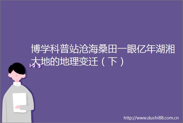 博学科普站沧海桑田一眼亿年湖湘大地的地理变迁（下）
