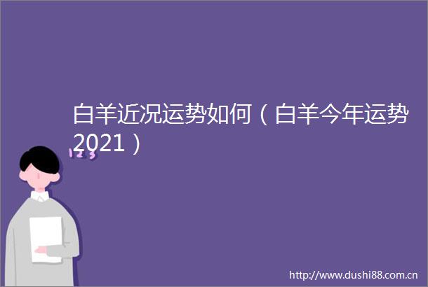 白羊近况运势如何（白羊今年运势2021）