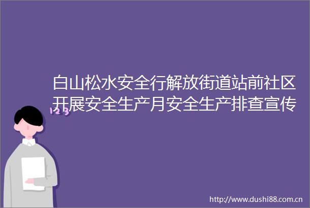 白山松水安全行解放街道站前社区开展安全生产月安全生产排查宣传活动