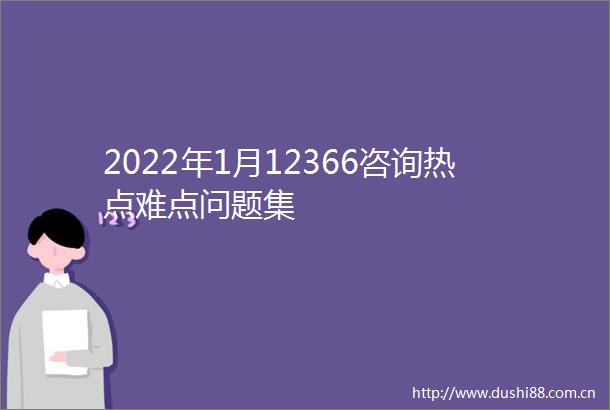 2022年1月12366咨询热点难点问题集