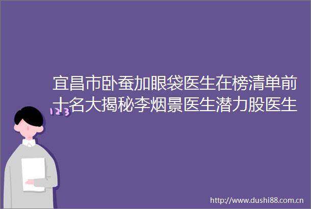 宜昌市卧蚕加眼袋医生在榜清单前十名大揭秘李烟景医生潜力股医生汇聚于此