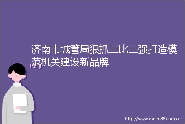 济南市局狠抓三比三强打造模范机关建设新品牌