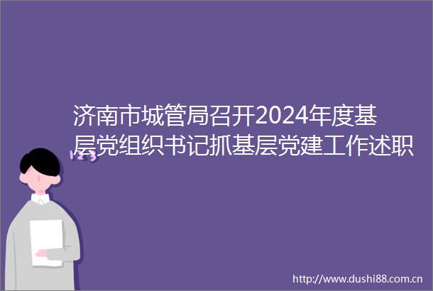 济南市局召开2024年度基层党组织书记抓基层党建工作述职评议会