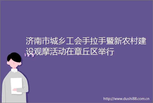 济南市城乡工会手拉手暨新农村建设观摩活动在章丘区举行