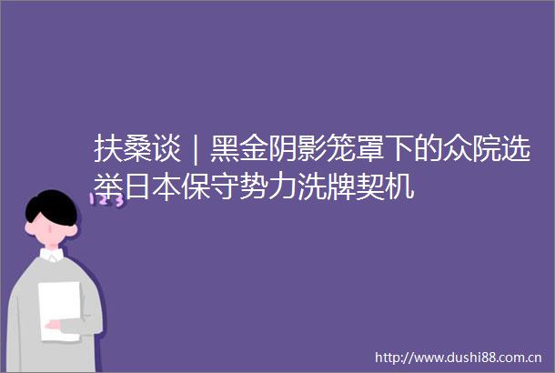 扶桑谈｜黑金阴影笼罩下的众院选举保守势力洗牌契机