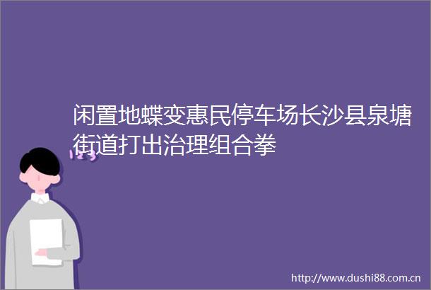 闲置地蝶变惠民停车场长沙县泉塘街道打出治理组合拳