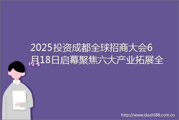 2025投资成都全球招商大会6月18日启幕聚焦六大产业拓展全球合作