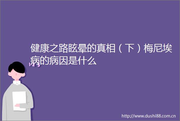 健康之路眩晕的真相（下）梅尼埃病的病因是什么
