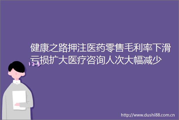 健康之路押注医药零售毛利率下滑亏损扩大医疗咨询人次大幅减少
