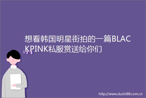 想看韩国明星街拍的一篇BLACKPINK私服赏送给你们