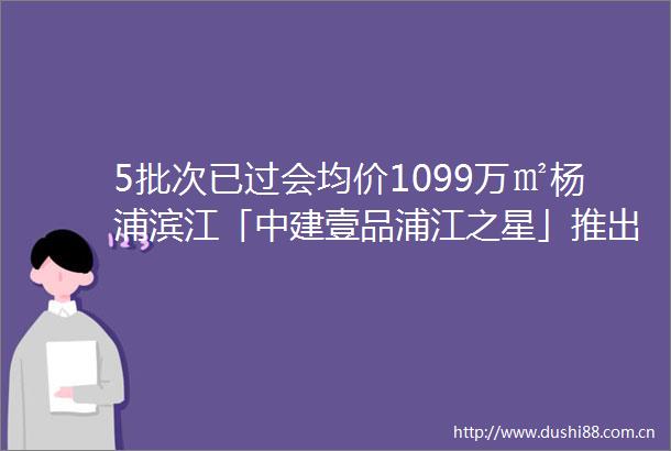 5批次已过会均价1099万㎡杨浦滨江「中建壹品浦江之星」推出建面约99183㎡滨江高层均价约1099万㎡