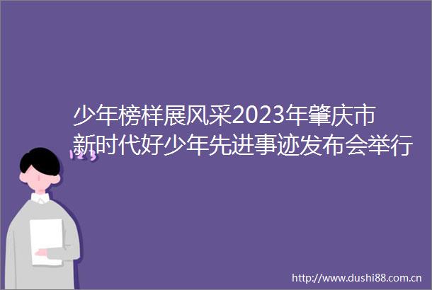 少年榜样展风采2023年肇庆市新时代好少年先进事迹发布会举行