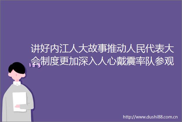 讲好内江人大故事推动代表大会制度更加深入人心戴震率队参观内江市人大历史陈列展