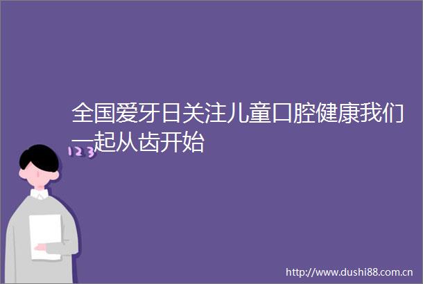 全国爱牙日关注儿童口腔健康我们一起从齿开始