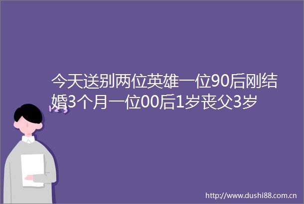 今天送别两位英雄一位90后刚结婚3个月一位00后1岁丧父3岁丧母吃百家饭长大