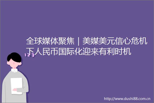 全球媒体聚焦｜美媒美元信心危机下币国际化迎来有利时机