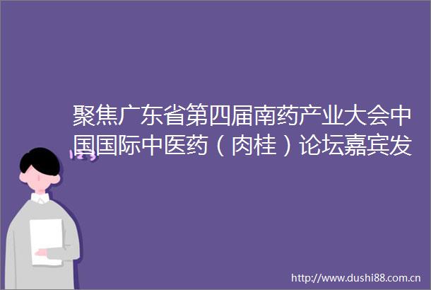 聚焦广东省第四届南药产业大会国际中医药（肉桂）论坛嘉宾发言摘登