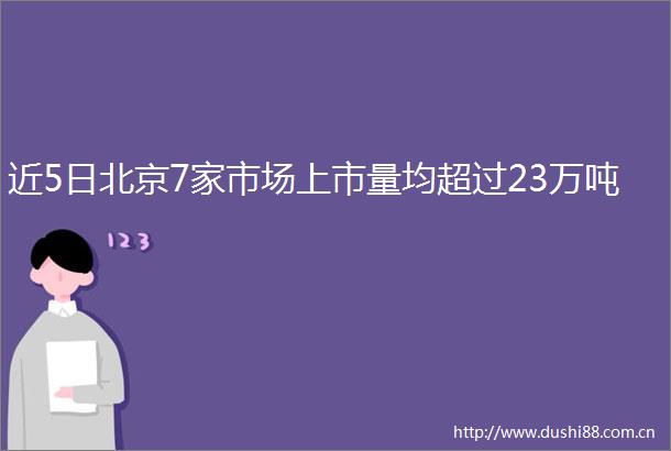 近5日北京7家市场上市量均超过23万吨