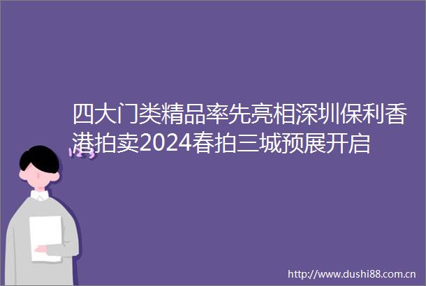 四大门类精品率先亮相深圳保利香港拍卖2024春拍三城预展开启