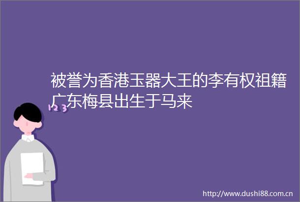 被誉为香港玉器大王的李有权祖籍广东梅县出生于马来