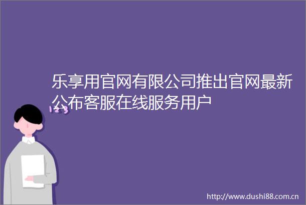 乐享用官网有限公司推出官网最新公布客服在线服务用户