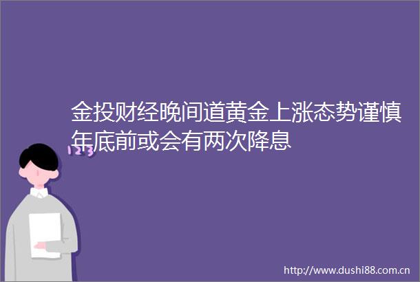 金投财经晚间道黄金上涨态势谨慎年底前或会有两次降息