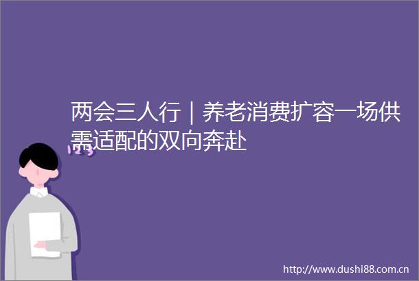 两会三人行｜养老消费扩容一场供需适配的双向奔赴