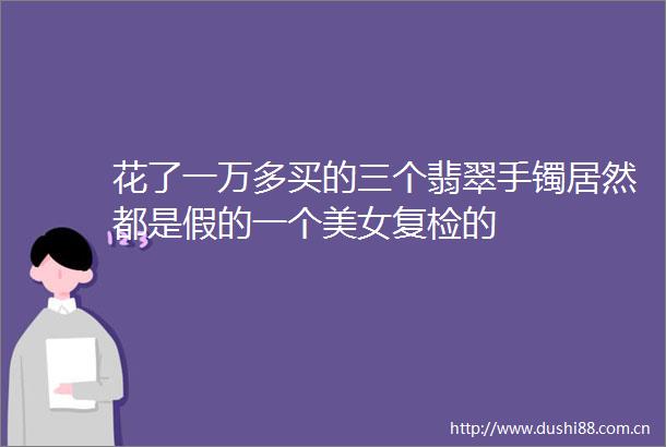 花了一万多买的三个翡翠手镯居然都是假的一个美女复检的