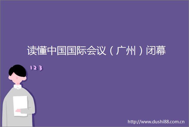 读懂国际会议（广州）闭幕