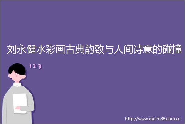 刘永健水彩画古典韵致与人间诗意的碰撞
