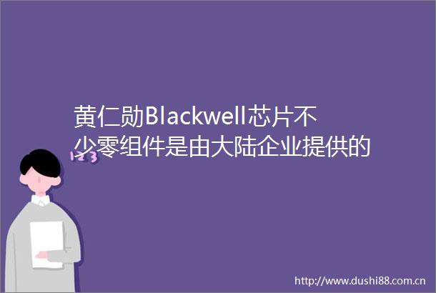 黄仁勋Blackwell芯片不少零组件是由大陆企业提供的