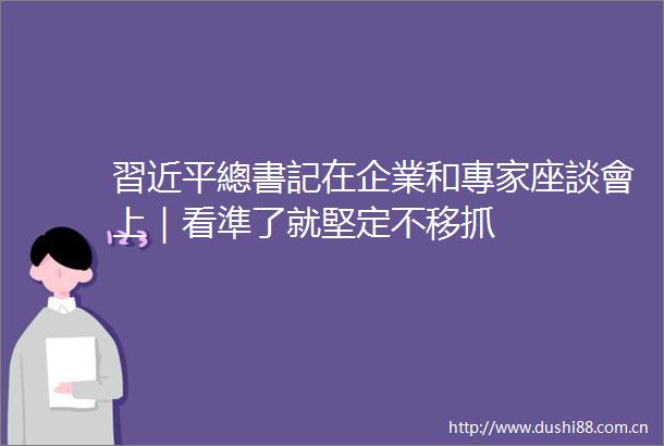 習近平總書記在企業和專家座談會上｜看準了就堅定不移抓