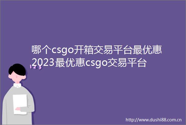 哪个csgo开箱交易平台最优惠2023最优惠csgo交易平台分享
