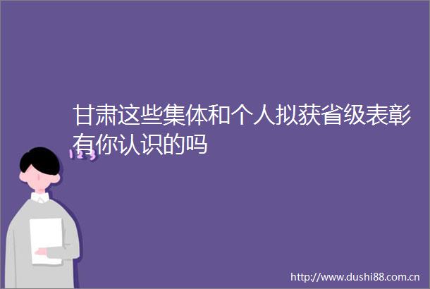 甘肃这些集体和个人拟获省级表彰有你认识的吗