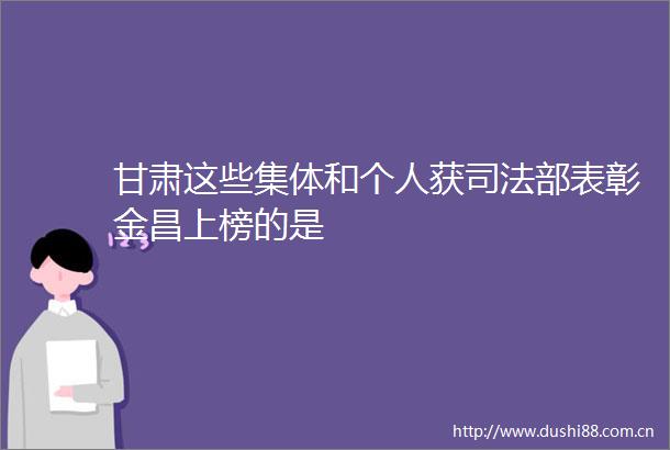 甘肃这些集体和个人获司法部表彰金昌上榜的是