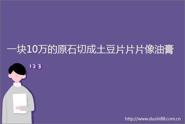 一块10万的原石切成土豆片片片像油膏