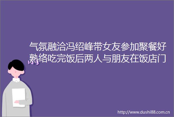 气氛融洽冯绍峰带女友参加聚餐好熟络吃完饭后两人与朋友在饭店门口告别