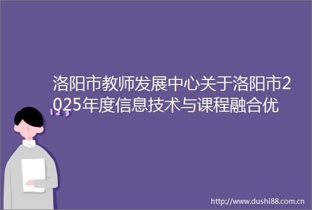 洛阳市教师发展中心关于洛阳市2025年度信息技术与课程融合优质课大赛评审结果公示的通知