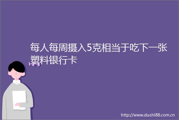 每人每周摄入5克相当于吃下一张塑料银行卡