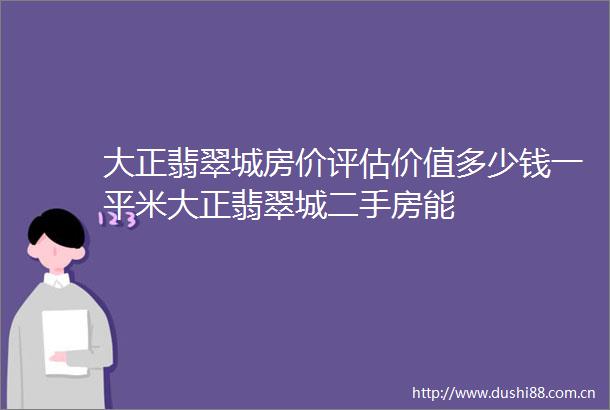 大正翡翠城房价评估价值多少钱一平米大正翡翠城二手房能