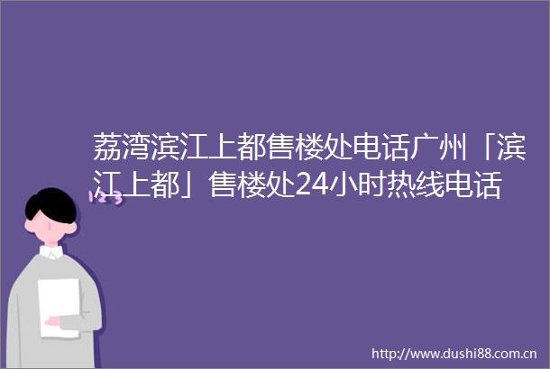 荔湾滨江上都售楼处电话广州「滨江上都」售楼处24小时热线电话营销中心电话