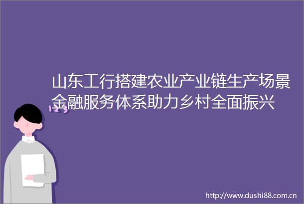 山东工行搭建农业产业链生产场景金融服务体系助力乡村全面振兴