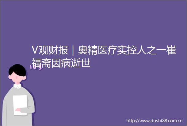V观财报｜奥精医疗实控人之一崔福斋因病逝世