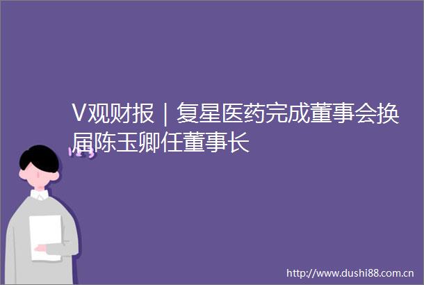 V观财报｜复星医药完成董事会换届陈玉卿任董事长
