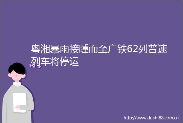 粤湘暴雨接踵而至广铁62列普速列车将停运