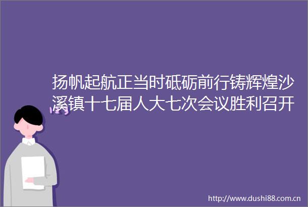 扬帆起航正当时砥砺前行铸辉煌沙溪镇十七届人大七次会议胜利召开
