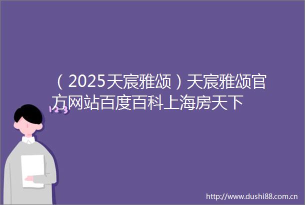 （2025天宸雅颂）天宸雅颂官方网站百度百科上海房天下