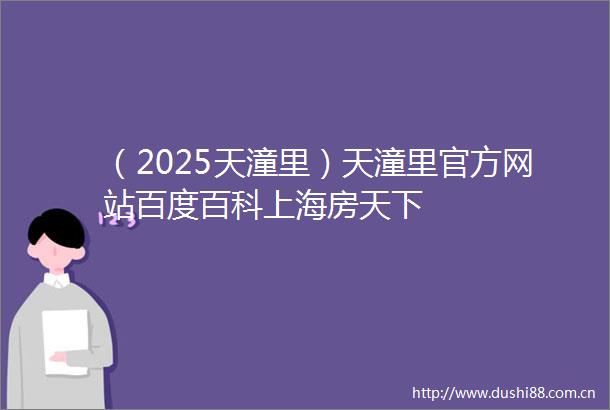 （2025天潼里）天潼里官方网站百度百科上海房天下